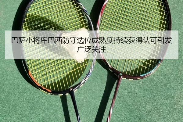 巴萨小将库巴西防守选位成熟度持续获得认可引发广泛关注