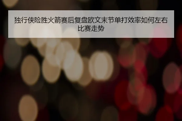 独行侠险胜火箭赛后复盘欧文末节单打效率如何左右比赛走势
