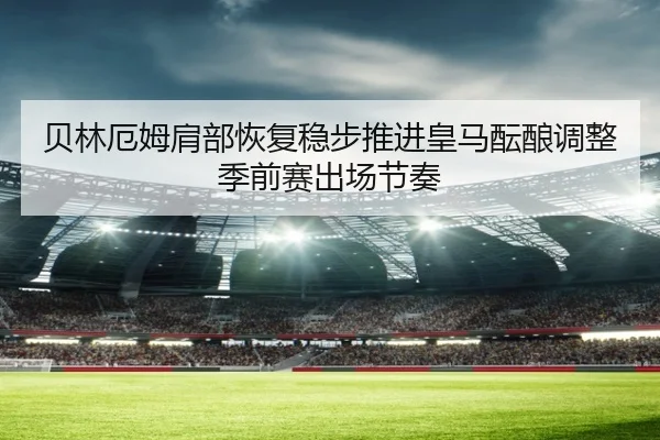 贝林厄姆肩部恢复稳步推进皇马酝酿调整季前赛出场节奏